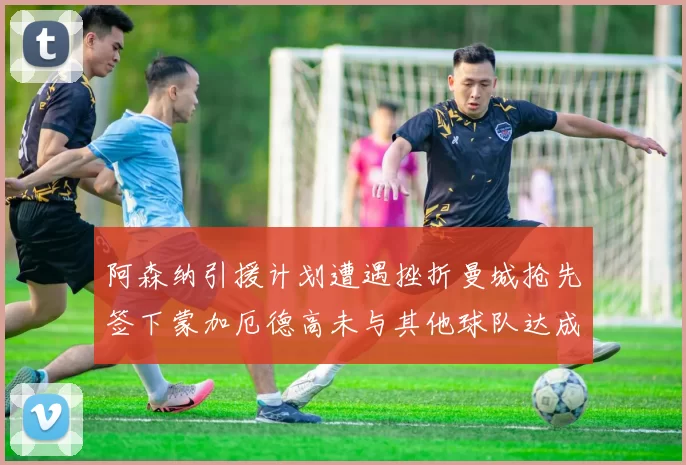 阿森纳引援计划遭遇挫折曼城抢先签下蒙加厄德高未与其他球队达成协议