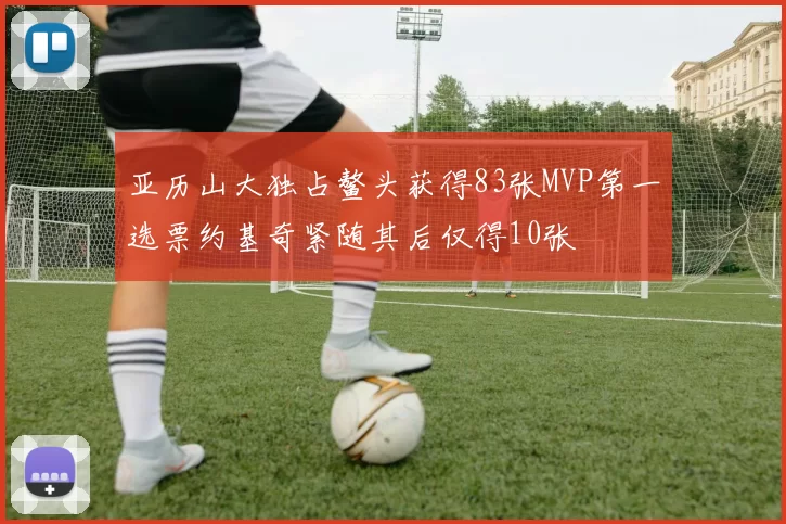 亚历山大独占鳌头获得83张MVP第一选票约基奇紧随其后仅得10张