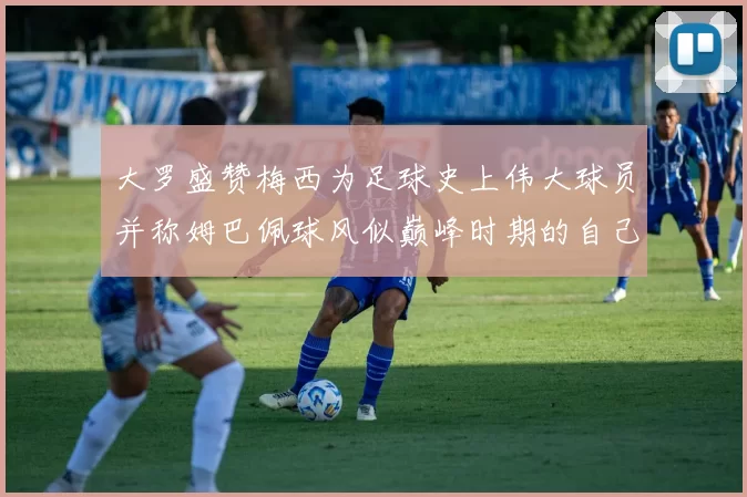 大罗盛赞梅西为足球史上伟大球员并称姆巴佩球风似巅峰时期的自己