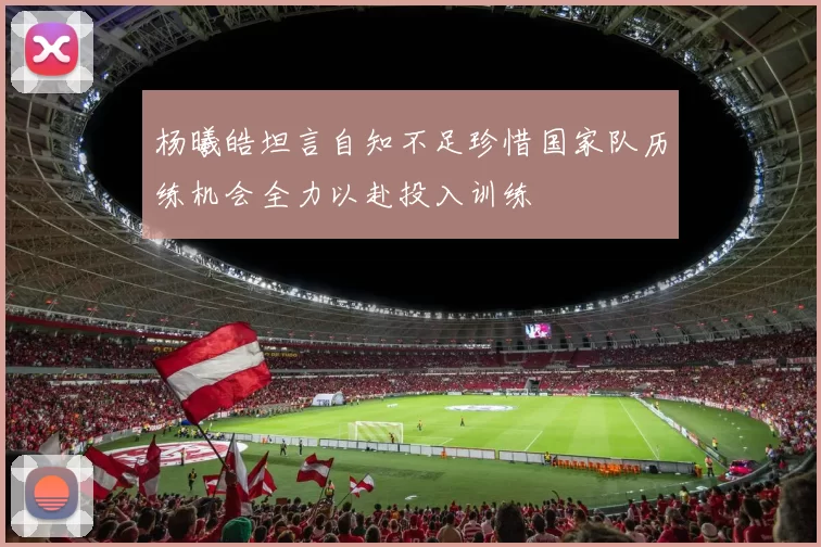 杨曦皓坦言自知不足珍惜国家队历练机会全力以赴投入训练