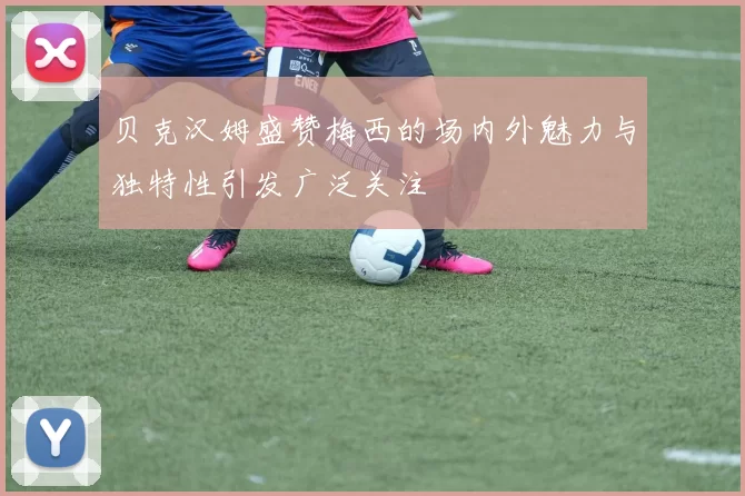 贝克汉姆盛赞梅西的场内外魅力与独特性引发广泛关注