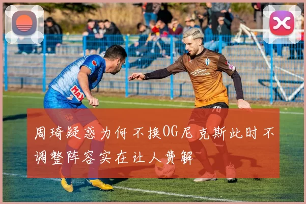 周琦疑惑为何不换OG尼克斯此时不调整阵容实在让人费解