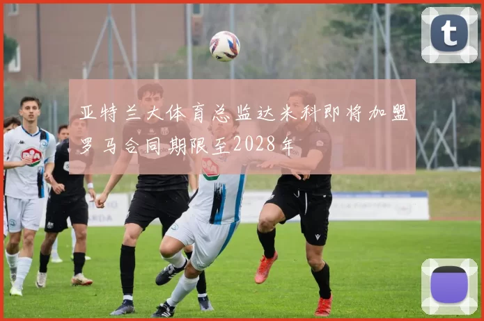 亚特兰大体育总监达米科即将加盟罗马合同期限至2028年