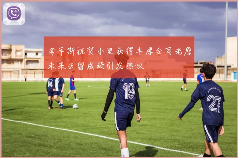考辛斯祝贺小里获得丰厚合同老詹未来去留成疑引发热议