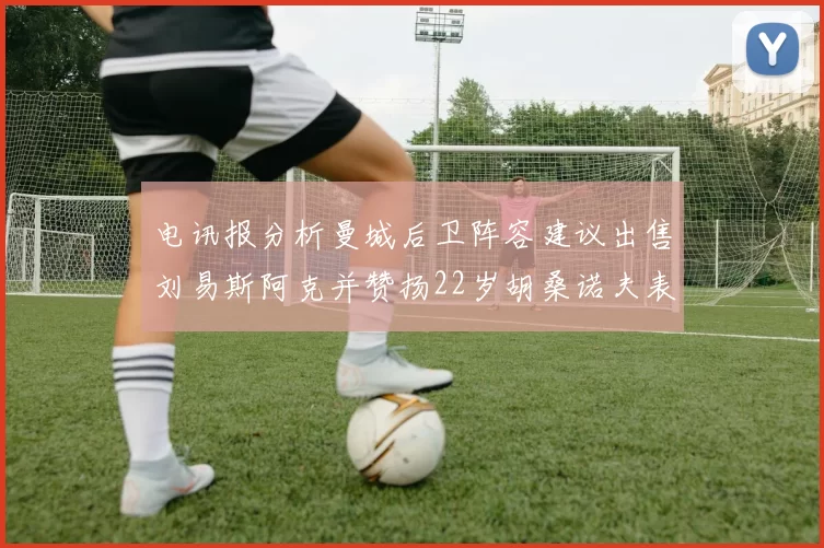 电讯报分析曼城后卫阵容建议出售刘易斯阿克并赞扬22岁胡桑诺夫表现出色