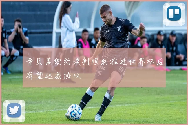 登贝莱续约谈判顺利推进世界杯后有望达成协议