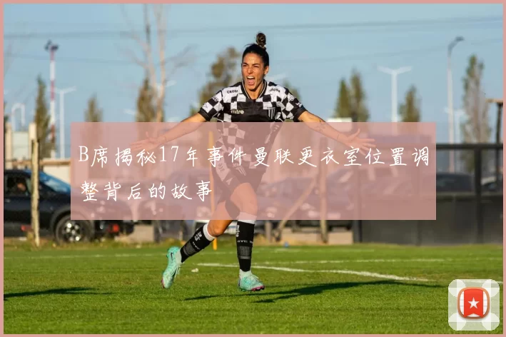 B席揭秘17年事件曼联更衣室位置调整背后的故事