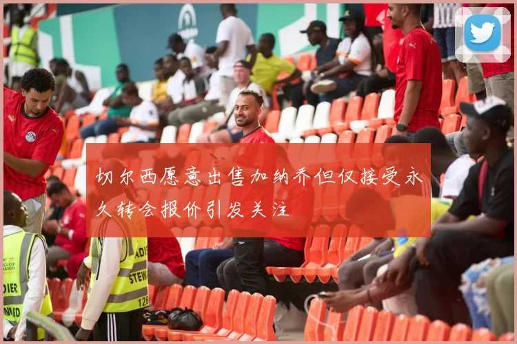 切尔西愿意出售加纳乔但仅接受永久转会报价引发关注