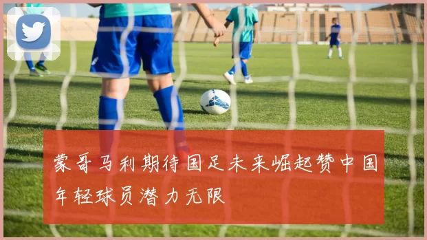 蒙哥马利期待国足未来崛起赞中国年轻球员潜力无限