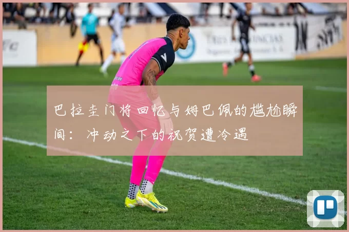 巴拉圭门将回忆与姆巴佩的尴尬瞬间：冲动之下的祝贺遭冷遇