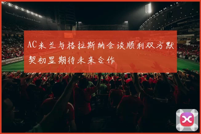 AC米兰与格拉斯纳会谈顺利双方默契初显期待未来合作