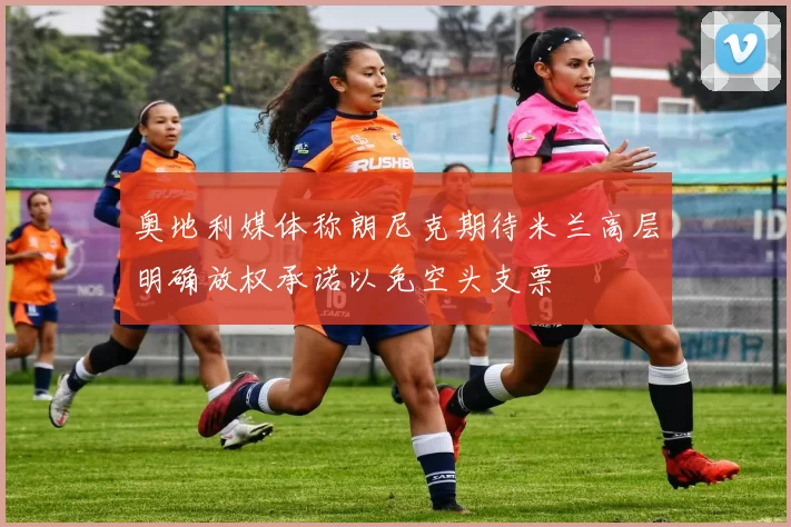 奥地利媒体称朗尼克期待米兰高层明确放权承诺以免空头支票