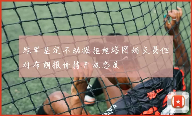 绿军坚定不动摇拒绝塔图姆交易但对布朗报价持开放态度