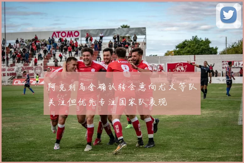 阿克利乌舍确认转会意向尤文等队关注但优先专注国家队表现