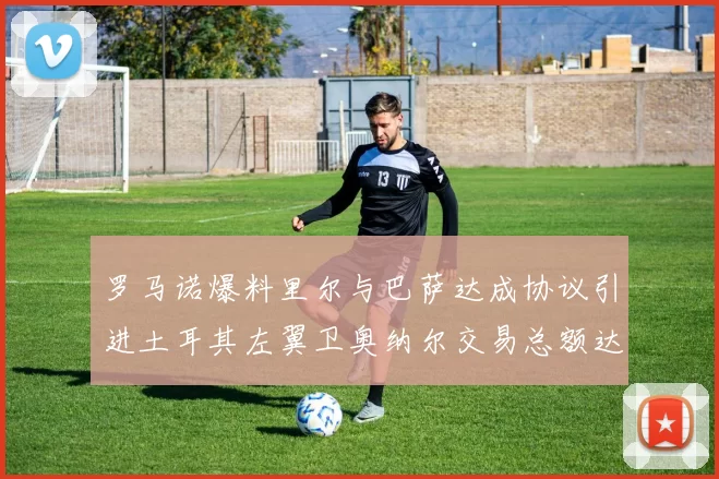 罗马诺爆料里尔与巴萨达成协议引进土耳其左翼卫奥纳尔交易总额达1450万欧