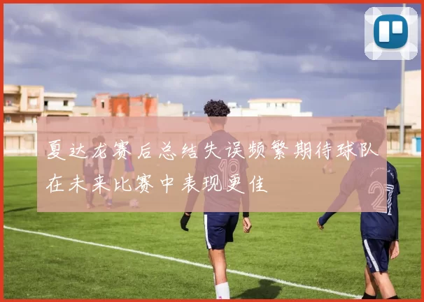 夏达龙赛后总结失误频繁期待球队在未来比赛中表现更佳